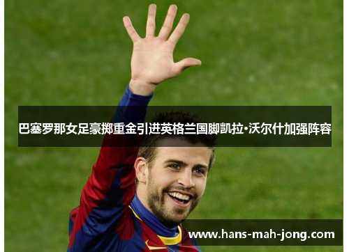 巴塞罗那女足豪掷重金引进英格兰国脚凯拉·沃尔什加强阵容